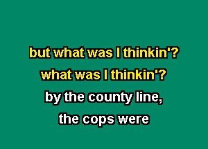 but what was I thinkin'?
what was I thinkin'?
by the county line,

the cops were