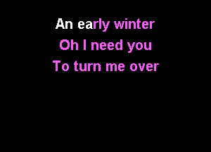 An early winter
Oh I need you
To turn me over