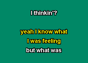 I thinkin'?

yeah I know what

I was feeling

but what was