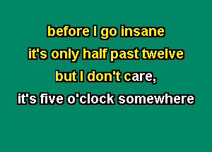 before I go insane
it's only half past twelve

but I don't care,
it's five o'clock somewhere