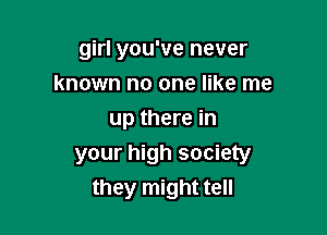 girl you've never
known no one like me

up there in
your high society
they might tell
