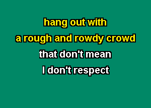 hang out with
a rough and rowdy crowd
that don't mean

I don't respect