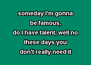 someday I'm gonna
be famous,
do I have talent, well no

these days you
don't really need it