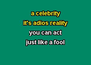 a celebrity
it's adios reality
you can act

just like a fool