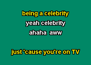 being a celebrity
yeah celebrity
ahaha aww

just 'cause you're on TV