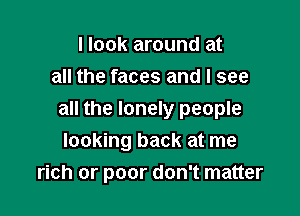 I look around at
all the faces and I see

all the lonely people
looking back at me
rich or poor don't matter