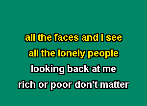 all the faces and I see

all the lonely people
looking back at me
rich or poor don't matter