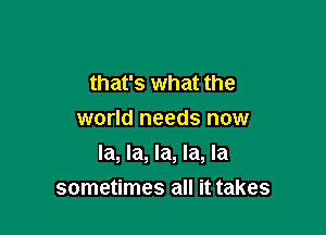 that's what the
world needs now

la, la, la, la, la
sometimes all it takes