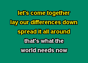 let's come together
lay our differences down

spread it all around
that's what the
world needs now