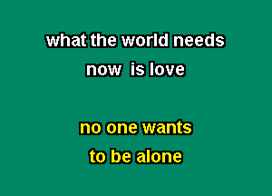 what the world needs

now is love

no one wants
to be alone