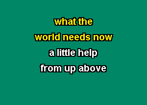 what the
world needs now
a little help

from up above