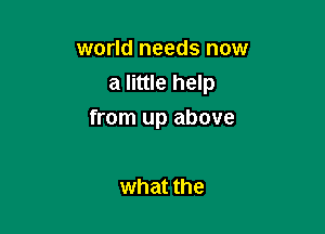 world needs now
a little help

from up above

what the