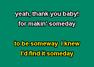 yeah, thank you baby!
for makin' someday

to be someway I knew

I'd fmd it someday