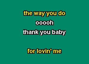 the way you do
ooooh

thank you baby

for Iovin' me