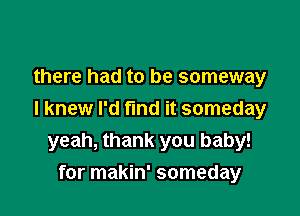 there had to be someway

I knew I'd find it someday
yeah, thank you baby!
for makin' someday