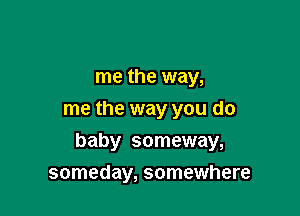 me the way,
me the way you do

baby someway,

someday, somewhere