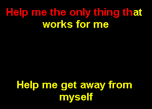 Help me the only thing that
works for me

Help me get away from
myself