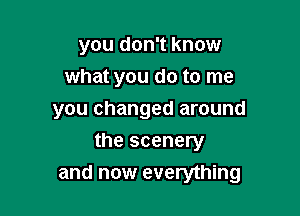 you don't know
what you do to me
you changed around

the scenery
and now everything