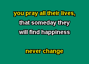 you pray all their lives,
that someday they

will fund happiness

neverchange