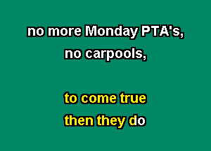 no more Monday PTA's,
no carpools,

to come true
then they do
