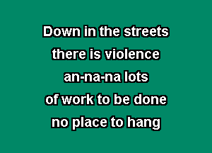 Down in the streets
there is violence
an-na-na lots
of work to be done

no place to hang