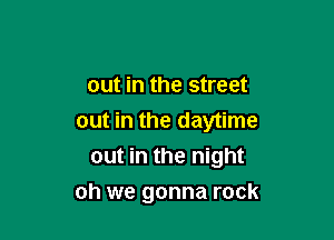 OUt in the street

out in the daytime
out in the night

oh we gonna rock