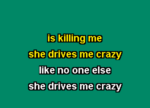is killing me
she drives me crazy
like no one else

she drives me crazy
