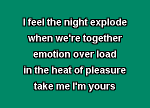 I feel the night explode
when we're together
emotion over load

in the heat of pleasure

take me I'm yours