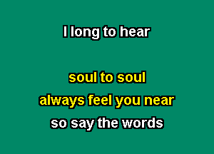 llong to hear

soul to soul

always feel you near
so say the words