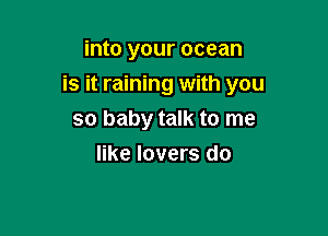 into your ocean

is it raining with you

so baby talk to me
like lovers do
