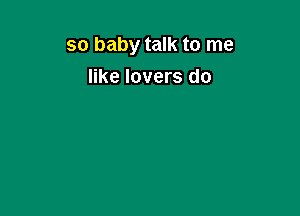 so baby talk to me
like lovers do