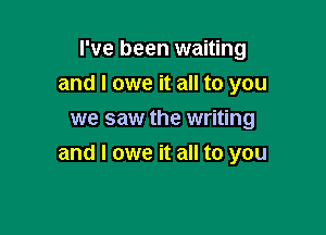 I've been waiting
and I owe it all to you
we saw the writing

and I owe it all to you