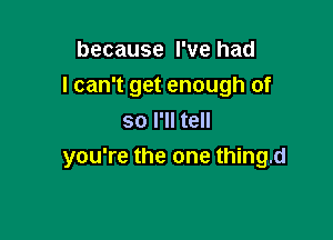 because I've had
I can't get enough of
so I'll tell

you're the one thing.d