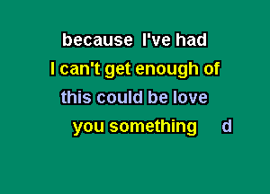 because I've had
I can't get enough of

this could be love
you something d