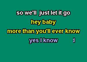 so we'll just let it go
hey baby

more than you'll ever know

yes I know i