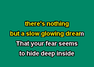 there's nothing

but a slow glowing dream

That your fear seems
to hide deep inside