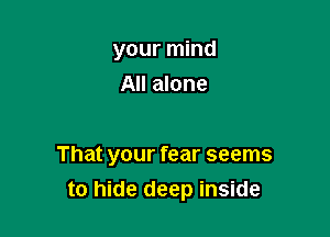 your mind
All alone

That your fear seems
to hide deep inside