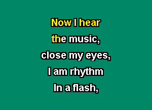 Now I hear
the music,

close my eyes,

I am rhythm
In a flash,
