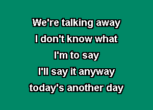 We're talking away
I don't know what
I'm to say

I'll say it anyway
today's another day