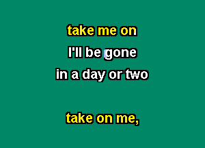 take me on
I'll be gone

in a day or two

take on me,