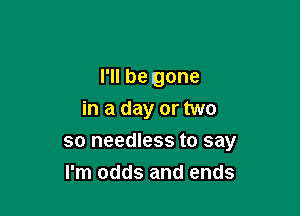 I'll be gone
in a day or two

so needless to say
I'm odds and ends