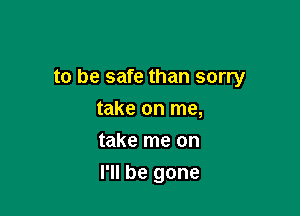 to be safe than sorry

take on me,
take me on
I'll be gone