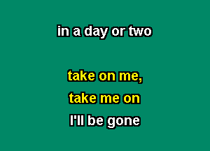 in a day or two

take on me,
take me on

I'll be gone