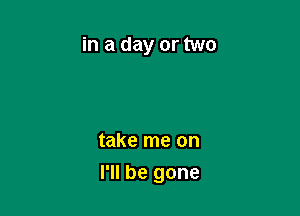 in a day or two

take me on

I'll be gone