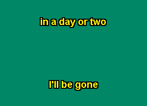 in a day or two

I'll be gone