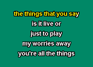 the things that you say

is it live or
just to play
my worries away
you're all the things