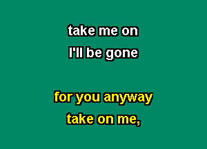 take me on
I'll be gone

for you anyway
take on me,