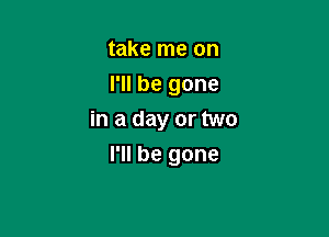 take me on
I'll be gone

in a day or two

I'll be gone