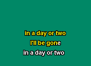 in a day or two

I'll be gone
in a day or two