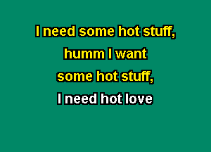 I need some hot stuff,

humm I want
some hot stuff,
I need hot love